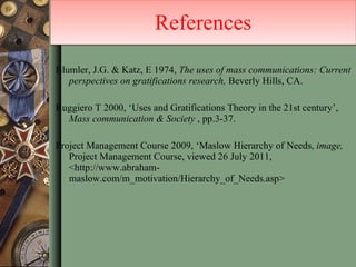 Blumler, J.G. & Katz, E 1974,  The uses of mass communications: Current perspectives on gratifications research,  Beverly Hills, CA. Ruggiero T 2000, ‘Uses and Gratifications Theory in the 21st century’,  Mass communication & Society  , pp.3-37. Project Management Course 2009, ‘Maslow Hierarchy of Needs,  image,  Project Management Course, viewed 26 July 2011, <http://www.abraham-maslow.com/m_motivation/Hierarchy_of_Needs.asp> References 