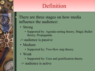 There are three stages on how media influence the audience: Strong Supported by: Agenda-setting theory, Magic Bullet theory, Propaganda.  -> audience is passive Medium Supported by: Two-flow step theory. Weak Supported by: Uses and gratification theory. -> audience is active Definition 