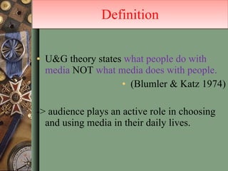 U&G theory states  what people do with media  NOT  what media does with people.  (Blumler & Katz 1974) -> audience plays an active role in choosing and using media in their daily lives. Definition 