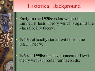 Early in the 1920s : is known as the Limited Effects Theory which is against the Mass Society theory. 1940s:  officially started with the name U&G Theory. 1960s – 1990s:  the development of U&G theory with supports from theorists.  Historical Background 