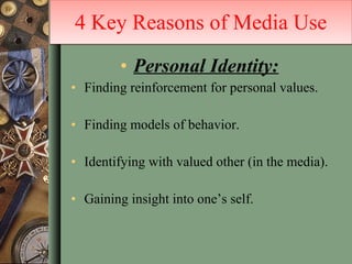 Personal Identity: Finding reinforcement for personal values. Finding models of behavior. Identifying with valued other (in the media). Gaining insight into one’s self. 4 Key Reasons of Media Use 