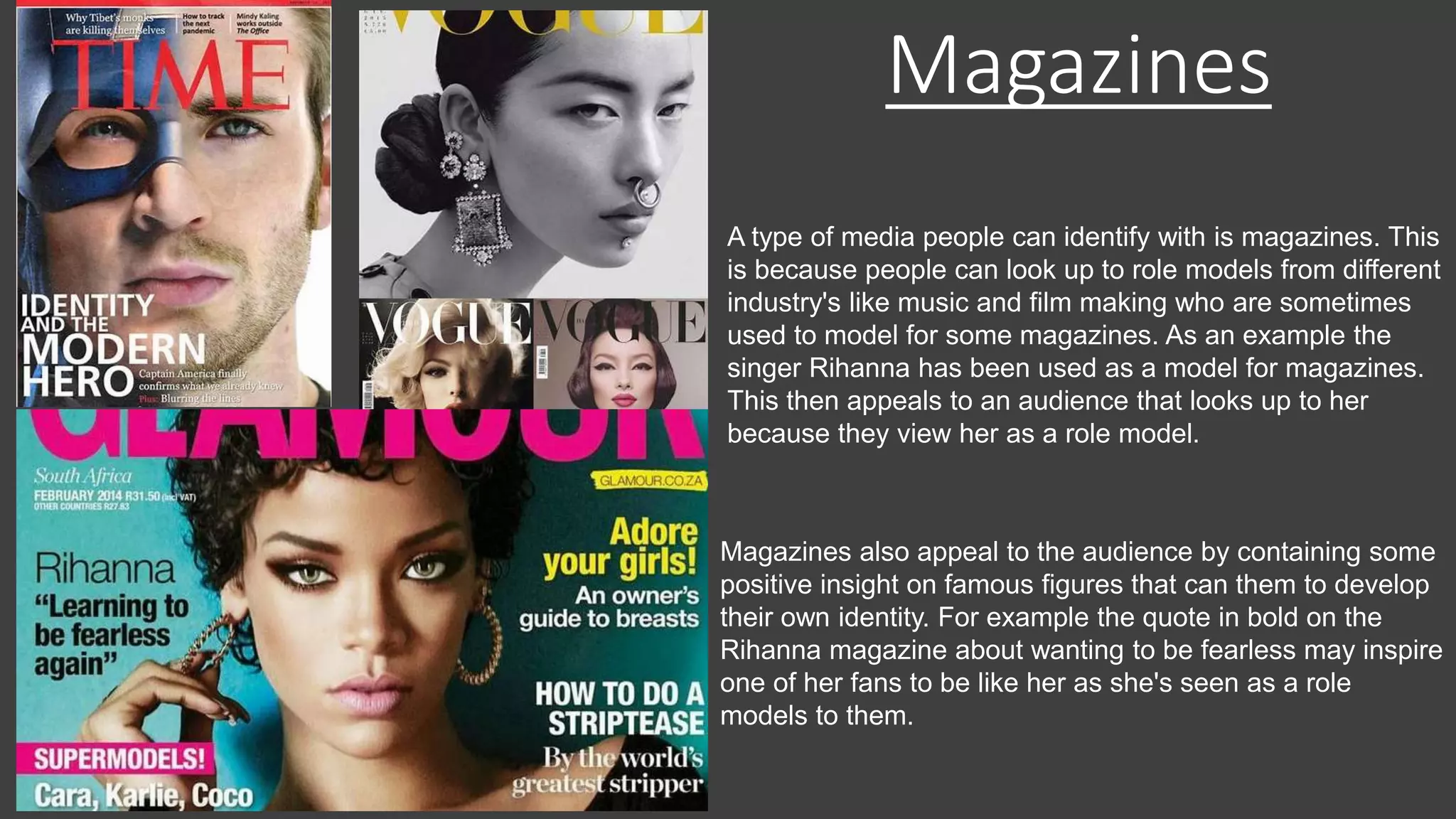 Magazines
A type of media people can identify with is magazines. This
is because people can look up to role models from different
industry's like music and film making who are sometimes
used to model for some magazines. As an example the
singer Rihanna has been used as a model for magazines.
This then appeals to an audience that looks up to her
because they view her as a role model.
Magazines also appeal to the audience by containing some
positive insight on famous figures that can them to develop
their own identity. For example the quote in bold on the
Rihanna magazine about wanting to be fearless may inspire
one of her fans to be like her as she's seen as a role
models to them.
 