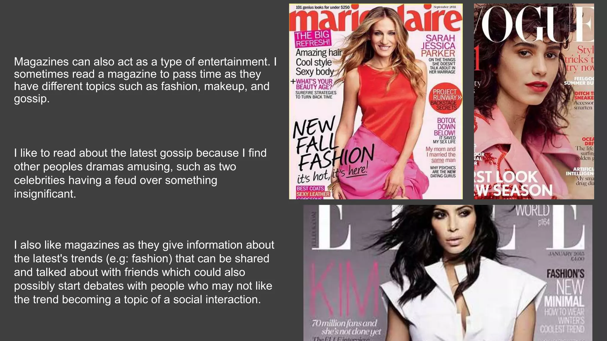 Magazines can also act as a type of entertainment. I
sometimes read a magazine to pass time as they
have different topics such as fashion, makeup, and
gossip.
I like to read about the latest gossip because I find
other peoples dramas amusing, such as two
celebrities having a feud over something
insignificant.
I also like magazines as they give information about
the latest's trends (e.g: fashion) that can be shared
and talked about with friends which could also
possibly start debates with people who may not like
the trend becoming a topic of a social interaction.
 