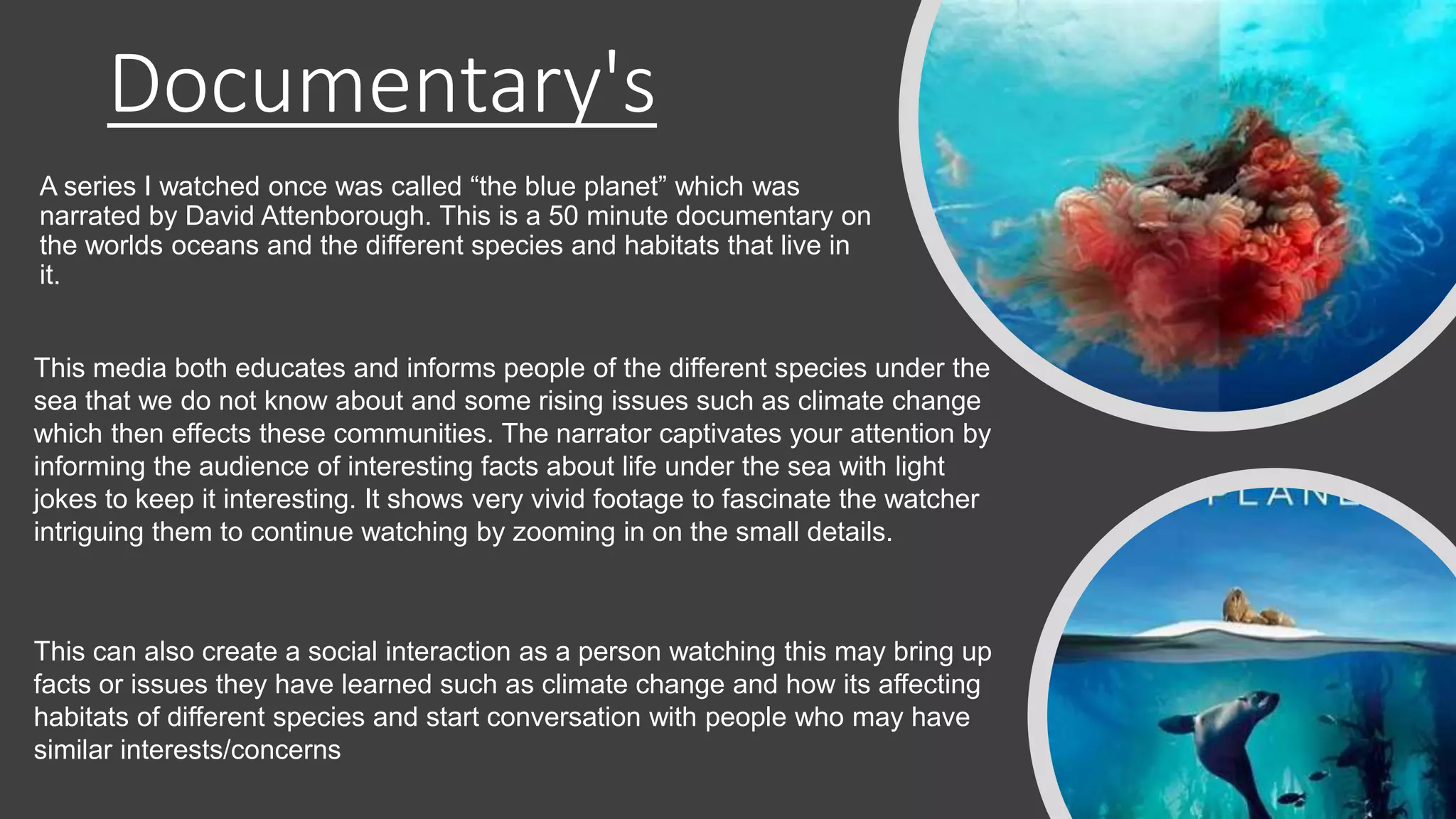 Documentary's
A series I watched once was called “the blue planet” which was
narrated by David Attenborough. This is a 50 minute documentary on
the worlds oceans and the different species and habitats that live in
it.
This media both educates and informs people of the different species under the
sea that we do not know about and some rising issues such as climate change
which then effects these communities. The narrator captivates your attention by
informing the audience of interesting facts about life under the sea with light
jokes to keep it interesting. It shows very vivid footage to fascinate the watcher
intriguing them to continue watching by zooming in on the small details.
This can also create a social interaction as a person watching this may bring up
facts or issues they have learned such as climate change and how its affecting
habitats of different species and start conversation with people who may have
similar interests/concerns
 