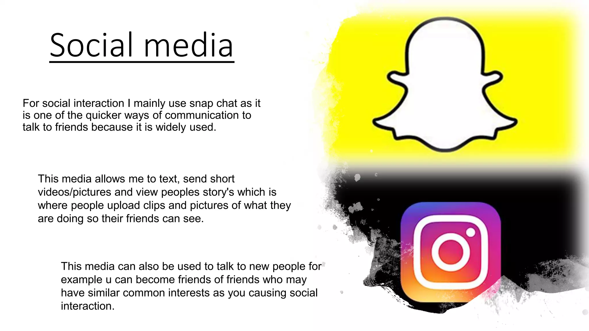 Social media
For social interaction I mainly use snap chat as it
is one of the quicker ways of communication to
talk to friends because it is widely used.
This media allows me to text, send short
videos/pictures and view peoples story's which is
where people upload clips and pictures of what they
are doing so their friends can see.
This media can also be used to talk to new people for
example u can become friends of friends who may
have similar common interests as you causing social
interaction.
 