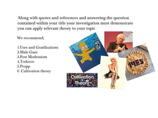 Along with quotes and references and answering the question
contained within your title your investigation must demonstrate
you can apply relevant theory to your topic

We recommend;

1.Uses and Gratifications
2.Male Gaze
3.Post Modernism
4.Todorov
5.Propp
6. Cultivation theory
 