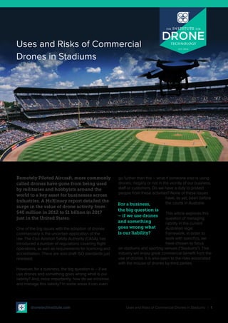 Uses and Risks of Commercial Drones in Stadiums | 1
Remotely Piloted Aircraft, more commonly
called drones have gone from being used
by militaries and hobbyists around the
world to a key asset for businesses across
industries. A McKinsey report detailed the
surge in the value of drone activity from
$40 million in 2012 to $1 billion in 2017
just in the United States.
One of the big issues with the adoption of drones
commercially is the uncertain application of the
law. The Civil Aviation Safety Authority (CASA), has
introduced a number of regulations covering flight
operations, as well as requirements for licencing and
accreditation. There are also draft ISO standards just
released.
However, for a business, the big question is – if we
use drones and something goes wrong what is our
liability? And, more importantly, how do we minimise
and manage this liability? In some areas it can even
go further than this – what if someone else is using
drones, illegally or not in the vicinity of our business,
staff or customers. Do we have a duty to protect
people from these activities? None of these issues
have, as yet, been before
the courts in Australia.
This article explores this
question of managing
liability in the current
Australian legal
framework. In order to
work with specifics, we
have chosen to focus
on stadiums and sporting venues (“Stadiums”). This
industry will enjoy great commercial benefit from the
use of drones. It is also open to the risks associated
with the misuse of drones by third parties.
For a business,
the big question is
– if we use drones
and something
goes wrong what
is our liability?
Uses and Risks of Commercial
Drones in Stadiums
dronetechinstitute.com
 