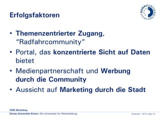 Erfolgsfaktoren
• Themenzentrierter Zugang,
“Radfahrcommunity”
• Portal, das konzentrierte Sicht auf Daten
bietet
• Medienpartnerschaft und Werbung
durch die Community
• Aussicht auf Marketing durch die Stadt
OGD Workshop
Donau-Universität Krems. Die Universität für Weiterbildung.

November | 2013| Seite 15

 