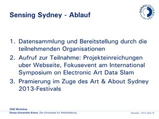 Sensing Sydney - Ablauf

1. Datensammlung und Bereitstellung durch die
teilnehmenden Organisationen
2. Aufruf zur Teilnahme: Projekteinreichungen
über Webseite, Fokusevent am International
Symposium on Electronic Art Data Slam
3. Prämierung im Zuge des Art & About Sydney
2013-Festivals

OGD Workshop
Donau-Universität Krems. Die Universität für Weiterbildung.

November | 2013| Seite 18

 