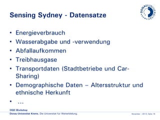 Sensing Sydney - Datensätze
Energieverbrauch
Wasserabgabe und -verwendung
Abfallaufkommen
Treibhausgase
Transportdaten (Stadtbetriebe und CarSharing)
• Demographische Daten – Altersstruktur und
ethnische Herkunft
• …
•
•
•
•
•

OGD Workshop
Donau-Universität Krems. Die Universität für Weiterbildung.

November | 2013| Seite 19

 