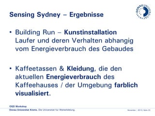 Sensing Sydney – Ergebnisse
• Building Run – Kunstinstallation
Läufer und deren Verhalten abhängig
vom Energieverbrauch des Gebäudes
• Kaffeetassen & Kleidung, die den
aktuellen Energieverbrauch des
Kaffeehauses / der Umgebung farblich
visualisiert.
OGD Workshop
Donau-Universität Krems. Die Universität für Weiterbildung.

November | 2013| Seite 23

 