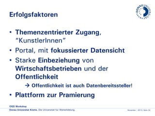 Erfolgsfaktoren
• Themenzentrierter Zugang,
“KünstlerInnen”
• Portal, mit fokussierter Datensicht
• Starke Einbeziehung von
Wirtschaftsbetrieben und der
Öffentlichkeit
 Öffentlichkeit ist auch Datenbereitssteller!

• Plattform zur Prämierung
OGD Workshop
Donau-Universität Krems. Die Universität für Weiterbildung.

November | 2013| Seite 24

 