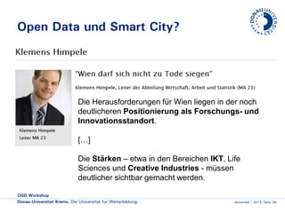 Open Data und Smart City?

Die Herausforderungen für Wien liegen in der noch
deutlicheren Positionierung als Forschungs- und
Innovationsstandort.
[…]
Die Stärken – etwa in den Bereichen IKT, Life
Sciences und Creative Industries - müssen
deutlicher sichtbar gemacht werden.
OGD Workshop
Donau-Universität Krems. Die Universität für Weiterbildung.

November | 2013| Seite 26

 