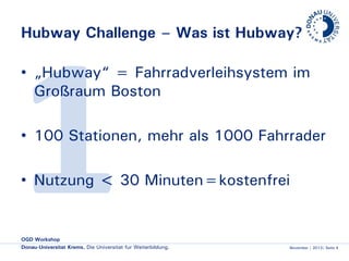 Hubway Challenge – Was ist Hubway?
• „Hubway“ = Fahrradverleihsystem im
Großraum Boston
• 100 Stationen, mehr als 1000 Fahrräder
• Nutzung < 30 Minuten=kostenfrei

OGD Workshop
Donau-Universität Krems. Die Universität für Weiterbildung.

November | 2013| Seite 4

 