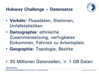 Hubway Challenge – Datensätze
• Verkehr: Flussdaten, Stationen,
Unfallstatistiken
• Demographie: ethnische
Zusammensetzung, verfügbares
Einkommen, Fahrzeit zu Arbeitsplatz
• Geographie: Topologie, Bezirke
• 30 Millionen Datenzeilen, > 1 GB Daten
OGD Workshop
Donau-Universität Krems. Die Universität für Weiterbildung.

November | 2013| Seite 8

 