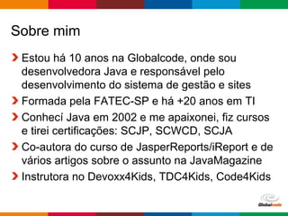 Globalcode – Open4education
Sobre mim
Estou há 10 anos na Globalcode, onde sou
desenvolvedora Java e responsável pelo
desenvolvimento do sistema de gestão e sites
Formada pela FATEC-SP e há +20 anos em TI
Conhecí Java em 2002 e me apaixonei, fiz cursos
e tirei certificações: SCJP, SCWCD, SCJA
Co-autora do curso de JasperReports/iReport e de
vários artigos sobre o assunto na JavaMagazine
Instrutora no Devoxx4Kids, TDC4Kids, Code4Kids
 