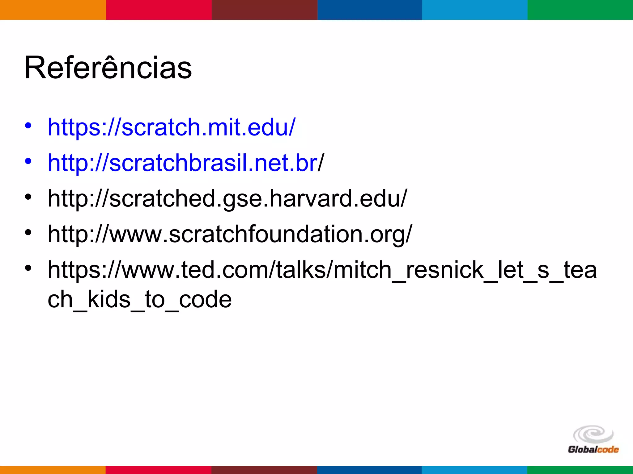 Globalcode – Open4education
Referências
• https://scratch.mit.edu/
• http://scratchbrasil.net.br/
• http://scratched.gse.harvard.edu/
• http://www.scratchfoundation.org/
• https://www.ted.com/talks/mitch_resnick_let_s_tea
ch_kids_to_code
 