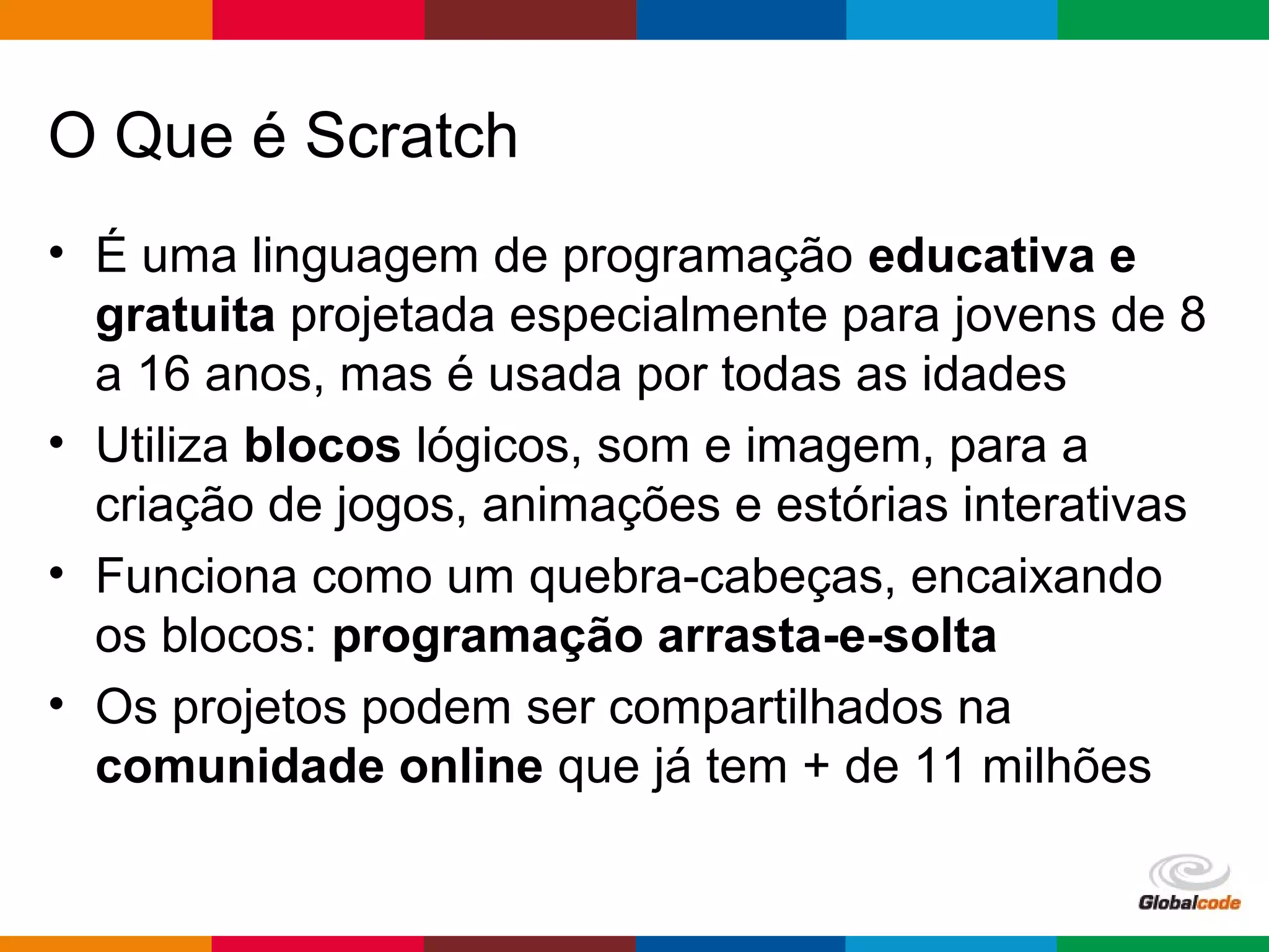 Globalcode – Open4education
O Que é Scratch
• É uma linguagem de programação educativa e
gratuita projetada especialmente para jovens de 8
a 16 anos, mas é usada por todas as idades
• Utiliza blocos lógicos, som e imagem, para a
criação de jogos, animações e estórias interativas
• Funciona como um quebra-cabeças, encaixando
os blocos: programação arrasta-e-solta
• Os projetos podem ser compartilhados na
comunidade online que já tem + de 11 milhões
 