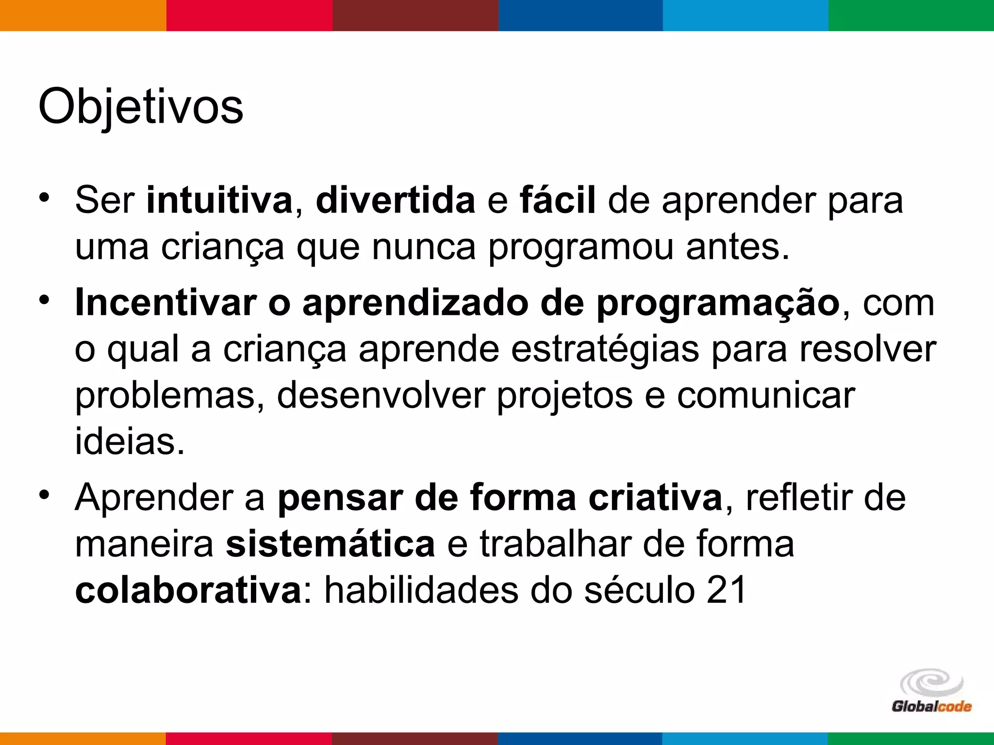 Globalcode – Open4education
Objetivos
• Ser intuitiva, divertida e fácil de aprender para
uma criança que nunca programou antes.
• Incentivar o aprendizado de programação, com
o qual a criança aprende estratégias para resolver
problemas, desenvolver projetos e comunicar
ideias.
• Aprender a pensar de forma criativa, refletir de
maneira sistemática e trabalhar de forma
colaborativa: habilidades do século 21
 