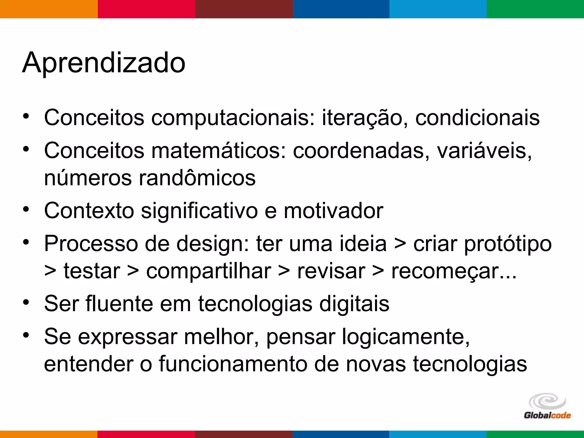 Globalcode – Open4education
Aprendizado
• Conceitos computacionais: iteração, condicionais
• Conceitos matemáticos: coordenadas, variáveis,
números randômicos
• Contexto significativo e motivador
• Processo de design: ter uma ideia > criar protótipo
> testar > compartilhar > revisar > recomeçar...
• Ser fluente em tecnologias digitais
• Se expressar melhor, pensar logicamente,
entender o funcionamento de novas tecnologias
 