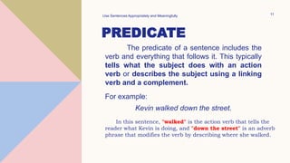 PREDICATE
The predicate of a sentence includes the
verb and everything that follows it. This typically
tells what the subject does with an action
verb or describes the subject using a linking
verb and a complement.
Use Sentences Appropriately and Meaningfully 11
For example:
Kevin walked down the street.
In this sentence, "walked" is the action verb that tells the
reader what Kevin is doing, and "down the street" is an adverb
phrase that modifies the verb by describing where she walked.
 