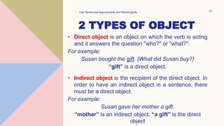 2 TYPES OF OBJECT
• Direct object is an object on which the verb is acting
and it answers the question "who?" or "what?".
For example:
Susan bought the gift. (What did Susan buy?)
“gift” is a direct object.
• Indirect object is the recipient of the direct object. In
order to have an indirect object in a sentence, there
must be a direct object.
For example:
Susan gave her mother a gift.
“mother” is an indirect object. “a gift” is the direct
object
Use Sentences Appropriately and Meaningfully 15
 