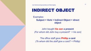 INDIRECT OBJECT
Examples:
Subject + Verb + Indirect Object + direct
object
John bought his son a present
(For whom did John buy a present? = his son)
The office staff gave Phillip a card
(To whom did the staff give a card? = Phillip)
Use Sentences Appropriately and Meaningfully 17
 