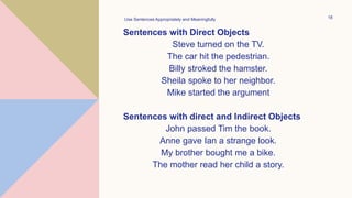 Sentences with Direct Objects
Steve turned on the TV.
The car hit the pedestrian.
Billy stroked the hamster.
Sheila spoke to her neighbor.
Mike started the argument
Sentences with direct and Indirect Objects
John passed Tim the book.
Anne gave Ian a strange look.
My brother bought me a bike.
The mother read her child a story.
Use Sentences Appropriately and Meaningfully 18
 