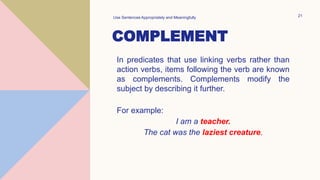 COMPLEMENT
In predicates that use linking verbs rather than
action verbs, items following the verb are known
as complements. Complements modify the
subject by describing it further.
For example:
I am a teacher.
The cat was the laziest creature.
Use Sentences Appropriately and Meaningfully 21
 