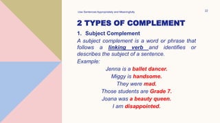2 TYPES OF COMPLEMENT
1. Subject Complement
A subject complement is a word or phrase that
follows a linking verb and identifies or
describes the subject of a sentence.
Example:
Jenna is a ballet dancer.
Miggy is handsome.
They were mad.
Those students are Grade 7.
Joana was a beauty queen.
I am disappointed.
Use Sentences Appropriately and Meaningfully 22
 