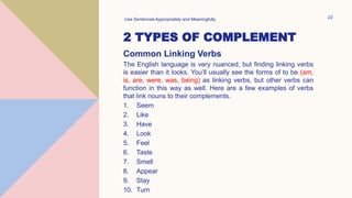 2 TYPES OF COMPLEMENT
Common Linking Verbs
The English language is very nuanced, but finding linking verbs
is easier than it looks. You’ll usually see the forms of to be (am,
is, are, were, was, being) as linking verbs, but other verbs can
function in this way as well. Here are a few examples of verbs
that link nouns to their complements.
1. Seem
2. Like
3. Have
4. Look
5. Feel
6. Taste
7. Smell
8. Appear
9. Stay
10. Turn
Use Sentences Appropriately and Meaningfully 23
 