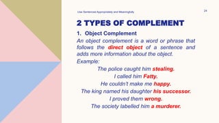 2 TYPES OF COMPLEMENT
1. Object Complement
An object complement is a word or phrase that
follows the direct object of a sentence and
adds more information about the object.
Example:
The police caught him stealing.
I called him Fatty.
He couldn’t make me happy.
The king named his daughter his successor.
I proved them wrong.
The society labelled him a murderer.
Use Sentences Appropriately and Meaningfully 24
 