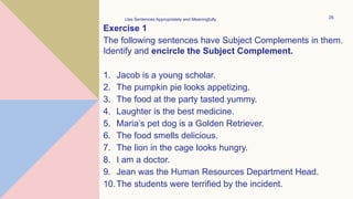 Exercise 1
The following sentences have Subject Complements in them.
Identify and encircle the Subject Complement.
1. Jacob is a young scholar.
2. The pumpkin pie looks appetizing.
3. The food at the party tasted yummy.
4. Laughter is the best medicine.
5. Maria’s pet dog is a Golden Retriever.
6. The food smells delicious.
7. The lion in the cage looks hungry.
8. I am a doctor.
9. Jean was the Human Resources Department Head.
10.The students were terrified by the incident.
Use Sentences Appropriately and Meaningfully 26
 