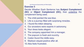Exercise 3
Decide Whether Each Sentence has Subject Complement
(SC) or Object Complement (OC), then underline the
complement being used.
1. The child painted the sea blue.
2. Life is a journey filled with surprising miracles.
3. I found the kitten sleeping.
4. Our ancestors were experts in astronomy.
5. Your dress looks elegant.
6. The company appointed him a manager.
7. The popcorn is fresh and crunchy.
8. Caden found the riddle easy.
9. Madison stayed positive after all.
10.Aika feels frustrated.
Use Sentences Appropriately and Meaningfully 28
 