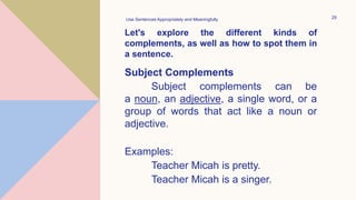 Let's explore the different kinds of
complements, as well as how to spot them in
a sentence.
Use Sentences Appropriately and Meaningfully 29
Subject Complements
Subject complements can be
a noun, an adjective, a single word, or a
group of words that act like a noun or
adjective.
Examples:
Teacher Micah is pretty.
Teacher Micah is a singer.
 
