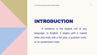 INTRODUCTION
A sentence is the largest unit of any
language. In English, it begins with a capital
letter and ends with a full stop, a question mark,
or an exclamation mark.
Use Sentences Appropriately and Meaningfully 3
 