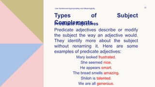 Types of Subject
Complements
Use Sentences Appropriately and Meaningfully 31
Predicate Adjectives
Predicate adjectives describe or modify
the subject the way an adjective would.
They identify more about the subject
without renaming it. Here are some
examples of predicate adjectives:
Mary looked frustrated.
She seemed nice.
He appears smart.
The bread smells amazing.
Shiloh is talented.
We are all generous.
 