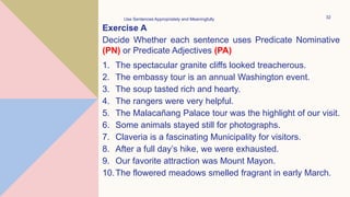 Exercise A
Decide Whether each sentence uses Predicate Nominative
(PN) or Predicate Adjectives (PA)
1. The spectacular granite cliffs looked treacherous.
2. The embassy tour is an annual Washington event.
3. The soup tasted rich and hearty.
4. The rangers were very helpful.
5. The Malacañang Palace tour was the highlight of our visit.
6. Some animals stayed still for photographs.
7. Claveria is a fascinating Municipality for visitors.
8. After a full day’s hike, we were exhausted.
9. Our favorite attraction was Mount Mayon.
10.The flowered meadows smelled fragrant in early March.
Use Sentences Appropriately and Meaningfully 32
 