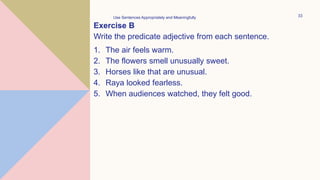 Exercise B
Write the predicate adjective from each sentence.
1. The air feels warm.
2. The flowers smell unusually sweet.
3. Horses like that are unusual.
4. Raya looked fearless.
5. When audiences watched, they felt good.
Use Sentences Appropriately and Meaningfully 33
 