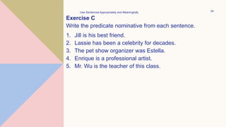 Exercise C
Write the predicate nominative from each sentence.
1. Jill is his best friend.
2. Lassie has been a celebrity for decades.
3. The pet show organizer was Estella.
4. Enrique is a professional artist.
5. Mr. Wu is the teacher of this class.
Use Sentences Appropriately and Meaningfully 34
 