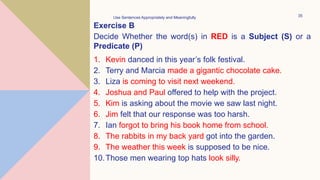 Exercise B
Decide Whether the word(s) in RED is a Subject (S) or a
Predicate (P)
1. Kevin danced in this year’s folk festival.
2. Terry and Marcia made a gigantic chocolate cake.
3. Liza is coming to visit next weekend.
4. Joshua and Paul offered to help with the project.
5. Kim is asking about the movie we saw last night.
6. Jim felt that our response was too harsh.
7. Ian forgot to bring his book home from school.
8. The rabbits in my back yard got into the garden.
9. The weather this week is supposed to be nice.
10.Those men wearing top hats look silly.
Use Sentences Appropriately and Meaningfully 35
 