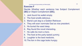 Exercise F
Decide Whether each sentence has Subject Complement
(SC) or Object Complement (OC).
1. Jack found his wallet empty.
2. The food smells delicious.
3. Maria’s pet dog is a Golden Retriever.
4. They will soon nominate Dad as vice president.
5. He buried the seed deep.
6. Ray found the novel interesting.
7. He calls his mom a hero.
8. The food at the party tasted yummy.
9. Laughter is the best medicine.
10.The lion in the cage looks hungry.
Use Sentences Appropriately and Meaningfully 39
 
