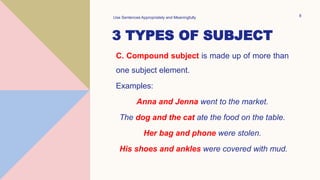 3 TYPES OF SUBJECT
C. Compound subject is made up of more than
one subject element.
Examples:
Anna and Jenna went to the market.
The dog and the cat ate the food on the table.
Her bag and phone were stolen.
His shoes and ankles were covered with mud.
Use Sentences Appropriately and Meaningfully 8
 