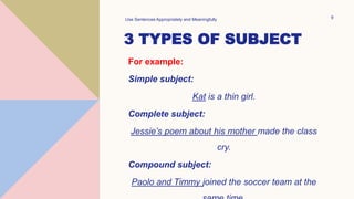 3 TYPES OF SUBJECT
For example:
Simple subject:
Kat is a thin girl.
Complete subject:
Jessie’s poem about his mother made the class
cry.
Compound subject:
Paolo and Timmy joined the soccer team at the
Use Sentences Appropriately and Meaningfully 9
 