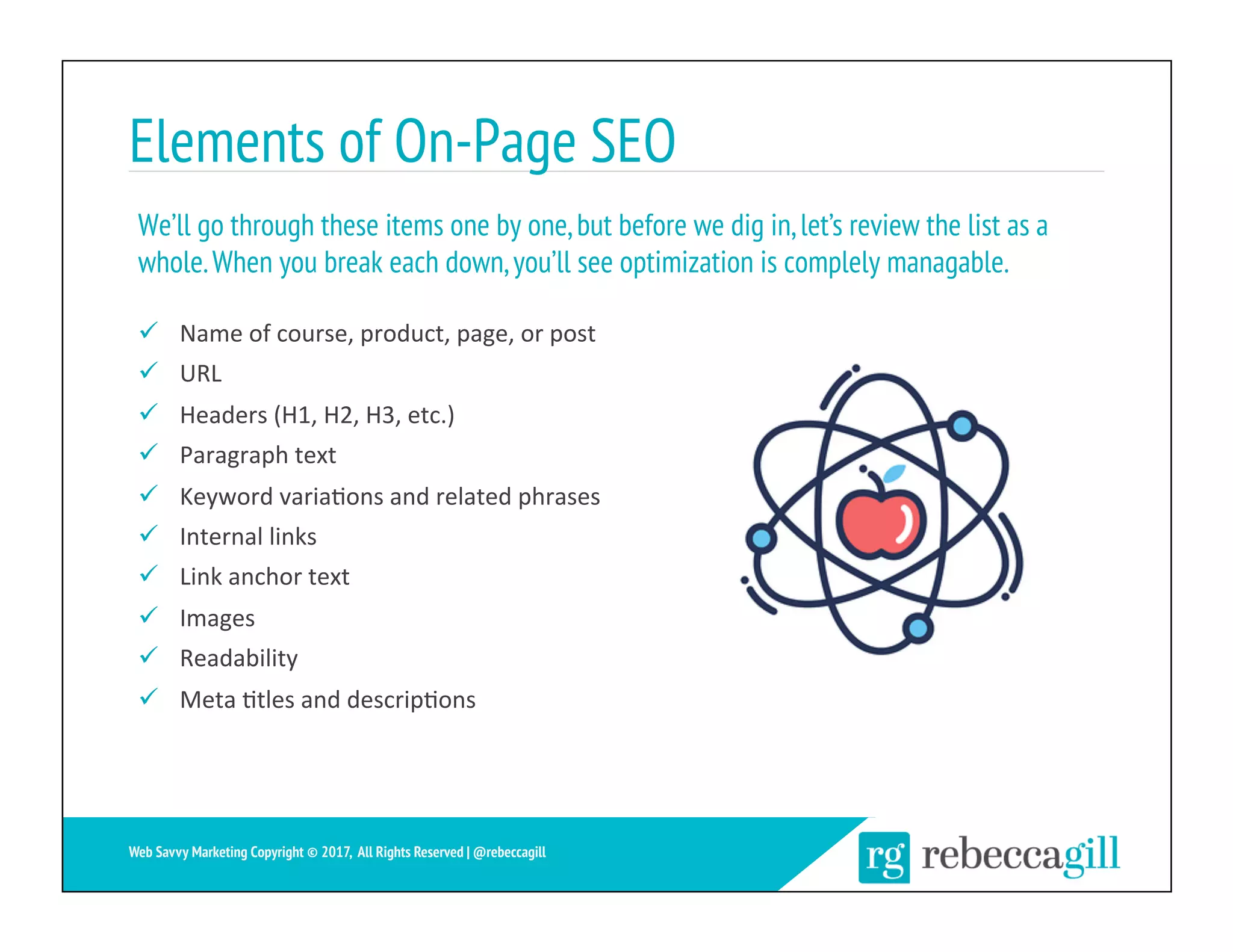 Elements of On-Page SEO
ü  Name	of	course,	product,	page,	or	post	
ü  URL	
ü  Headers	(H1,	H2,	H3,	etc.)	
ü  Paragraph	text	
ü  Keyword	varia;ons	and	related	phrases	
ü  Internal	links	
ü  Link	anchor	text	
ü  Images	
ü  Readability	
ü  Meta	;tles	and	descrip;ons	
We’ll go through these items one by one,but before we dig in,let’s review the list as a
whole.When you break each down,you’ll see optimization is complely managable.
15	
Web Savvy Marketing Copyright © 2017, All Rights Reserved | @rebeccagill
 