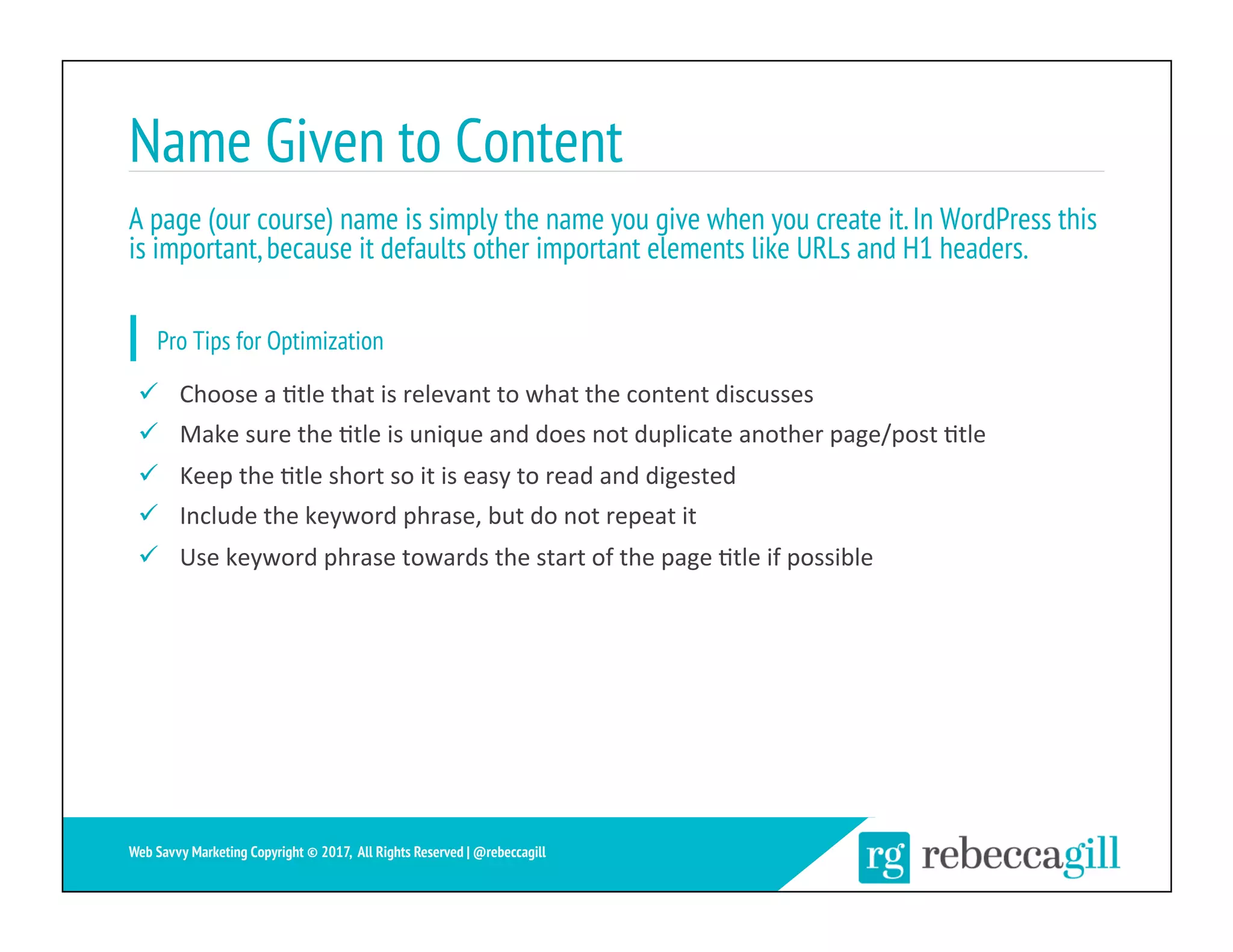 Name Given to Content
A page (our course) name is simply the name you give when you create it.In WordPress this
is important,because it defaults other important elements like URLs and H1 headers.
16	
Web Savvy Marketing Copyright © 2017, All Rights Reserved | @rebeccagill
ü  Choose	a	;tle	that	is	relevant	to	what	the	content	discusses	
ü  Make	sure	the	;tle	is	unique	and	does	not	duplicate	another	page/post	;tle	
ü  Keep	the	;tle	short	so	it	is	easy	to	read	and	digested	
ü  Include	the	keyword	phrase,	but	do	not	repeat	it	
ü  Use	keyword	phrase	towards	the	start	of	the	page	;tle	if	possible	
Pro Tips for Optimization
 