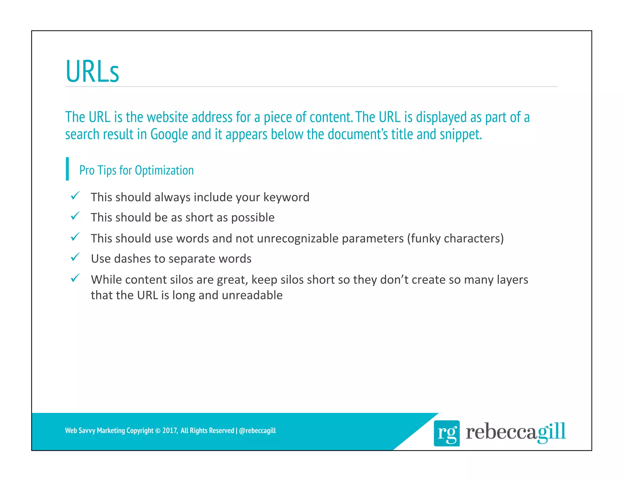 URLs
17	
Web Savvy Marketing Copyright © 2017, All Rights Reserved | @rebeccagill
ü  This	should	always	include	your	keyword	
ü  This	should	be	as	short	as	possible	
ü  This	should	use	words	and	not	unrecognizable	parameters	(funky	characters)	
ü  Use	dashes	to	separate	words	
ü  While	content	silos	are	great,	keep	silos	short	so	they	don’t	create	so	many	layers	
that	the	URL	is	long	and	unreadable	
The URL is the website address for a piece of content.The URL is displayed as part of a
search result in Google and it appears below the document’s title and snippet.
Pro Tips for Optimization
 