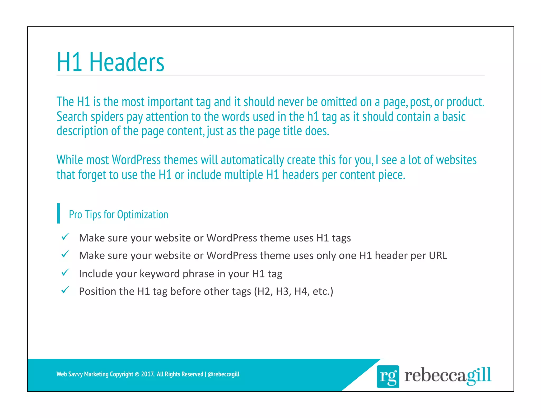 H1 Headers
18	
Web Savvy Marketing Copyright © 2017, All Rights Reserved | @rebeccagill
ü  Make	sure	your	website	or	WordPress	theme	uses	H1	tags	
ü  Make	sure	your	website	or	WordPress	theme	uses	only	one	H1	header	per	URL	
ü  Include	your	keyword	phrase	in	your	H1	tag	
ü  Posi;on	the	H1	tag	before	other	tags	(H2,	H3,	H4,	etc.)	
The H1 is the most important tag and it should never be omitted on a page,post,or product.
Search spiders pay attention to the words used in the h1 tag as it should contain a basic
description of the page content,just as the page title does.
While most WordPress themes will automatically create this for you,I see a lot of websites
that forget to use the H1 or include multiple H1 headers per content piece.
Pro Tips for Optimization
 
