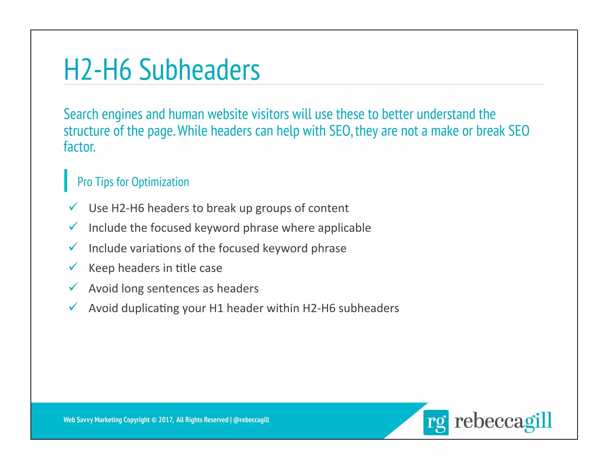 H2-H6 Subheaders
19	
Web Savvy Marketing Copyright © 2017, All Rights Reserved | @rebeccagill
ü  Use	H2-H6	headers	to	break	up	groups	of	content	
ü  Include	the	focused	keyword	phrase	where	applicable	
ü  Include	varia;ons	of	the	focused	keyword	phrase	
ü  Keep	headers	in	;tle	case	
ü  Avoid	long	sentences	as	headers	
ü  Avoid	duplica;ng	your	H1	header	within	H2-H6	subheaders	
Search engines and human website visitors will use these to better understand the
structure of the page.While headers can help with SEO,they are not a make or break SEO
factor.
Pro Tips for Optimization
 