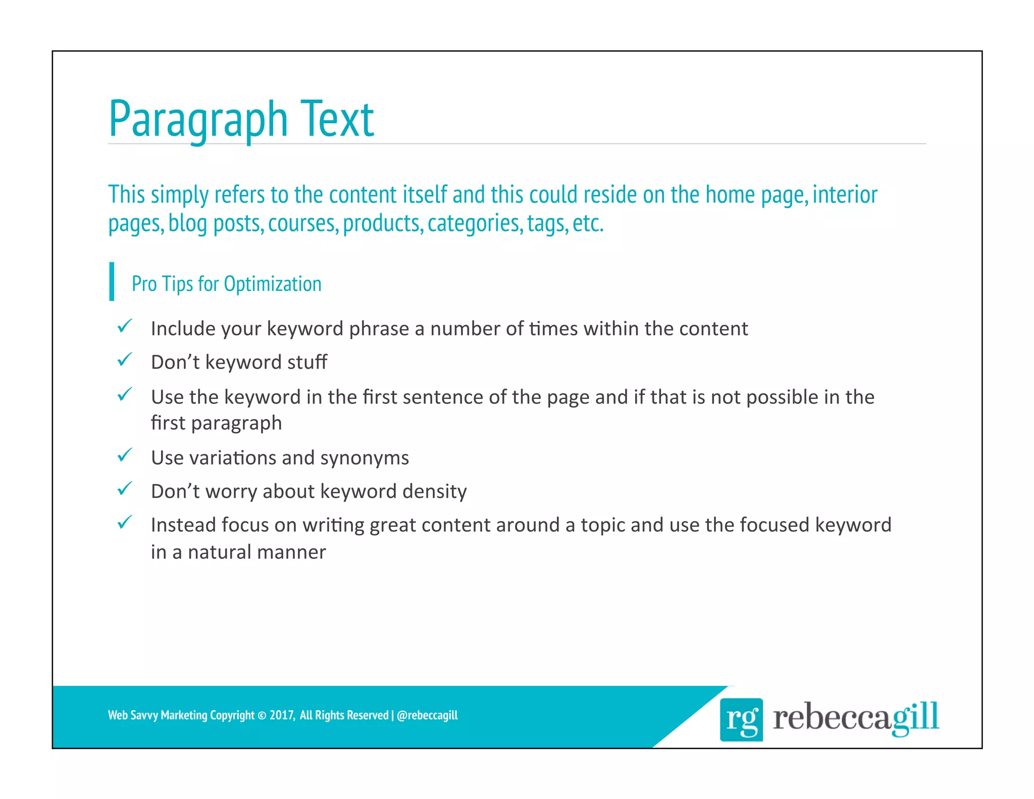 Paragraph Text
20	
Web Savvy Marketing Copyright © 2017, All Rights Reserved | @rebeccagill
ü  Include	your	keyword	phrase	a	number	of	;mes	within	the	content	
ü  Don’t	keyword	stuﬀ	
ü  Use	the	keyword	in	the	ﬁrst	sentence	of	the	page	and	if	that	is	not	possible	in	the	
ﬁrst	paragraph	
ü  Use	varia;ons	and	synonyms	
ü  Don’t	worry	about	keyword	density	
ü  Instead	focus	on	wri;ng	great	content	around	a	topic	and	use	the	focused	keyword	
in	a	natural	manner	
This simply refers to the content itself and this could reside on the home page,interior
pages,blog posts,courses,products,categories,tags,etc.
Pro Tips for Optimization
 
